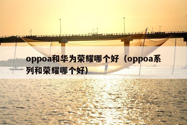 oppoa和华为荣耀哪个好（oppoa系列和荣耀哪个好）