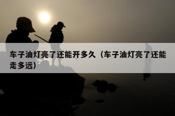 车子油灯亮了还能开多久（车子油灯亮了还能走多远）