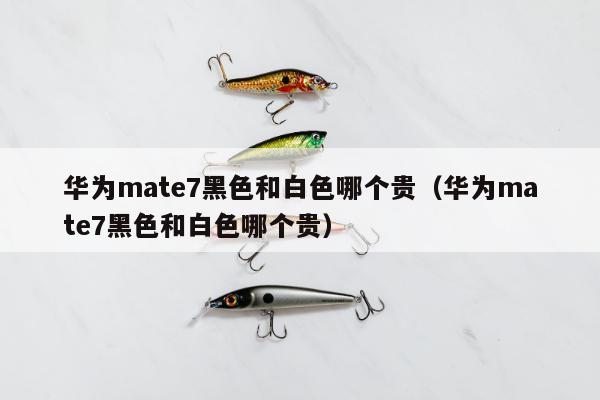 华为mate7黑色和白色哪个贵（华为mate7黑色和白色哪个贵）