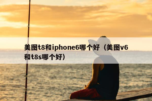 美图t8和iphone6哪个好（美图v6和t8s哪个好）