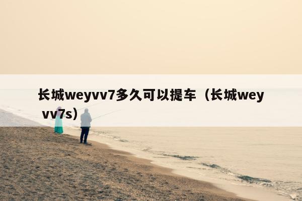 长城weyvv7多久可以提车（长城wey vv7s）