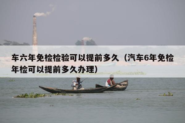 车六年免检检验可以提前多久（汽车6年免检年检可以提前多久办理）