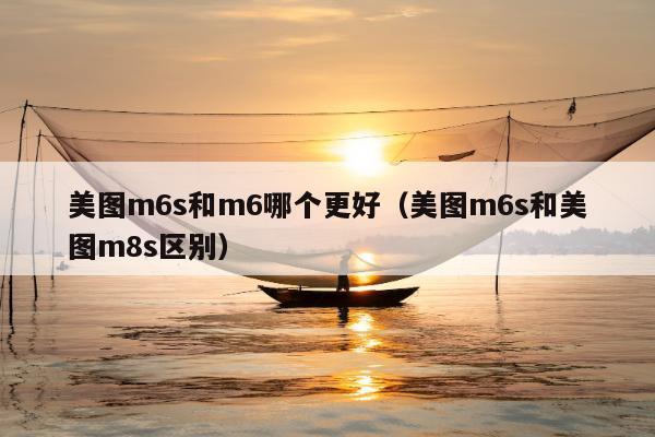 美图m6s和m6哪个更好（美图m6s和美图m8s区别）