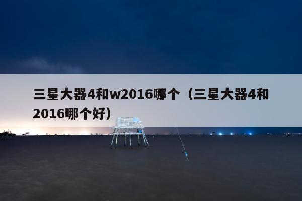 三星大器4和w2016哪个（三星大器4和2016哪个好）