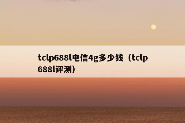 tclp688l电信4g多少钱（tclp688l评测）