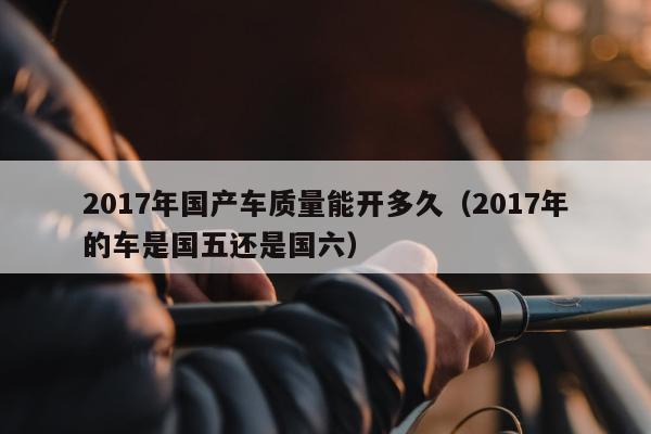 2017年国产车质量能开多久（2017年的车是国五还是国六）