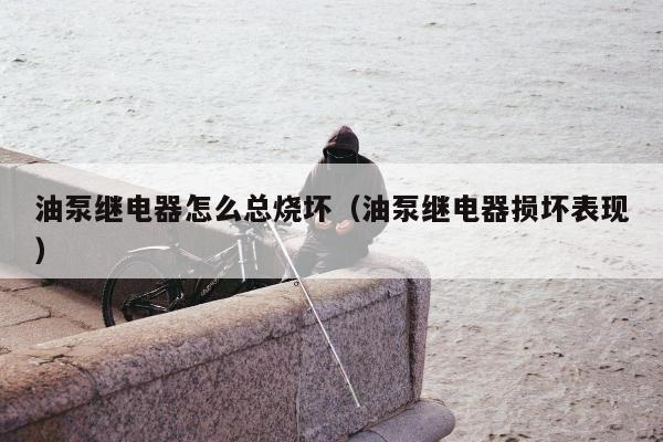 油泵继电器怎么总烧坏（油泵继电器损坏表现）