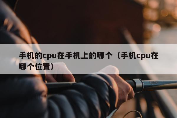 手机的cpu在手机上的哪个（手机cpu在哪个位置）