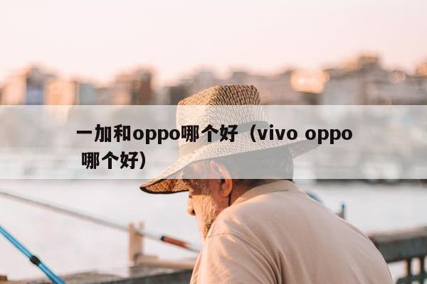 一加和oppo哪个好（vivo oppo 哪个好）