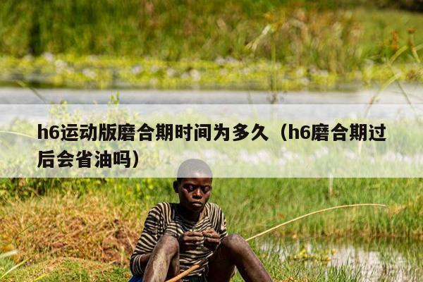 h6运动版磨合期时间为多久（h6磨合期过后会省油吗）