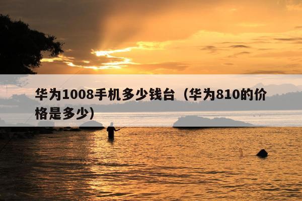 华为1008手机多少钱台（华为810的价格是多少）