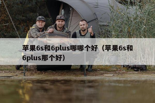 苹果6s和6plus哪哪个好（苹果6s和6plus那个好）