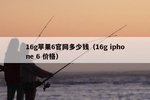 16g苹果6官网多少钱（16g iphone 6 价格）