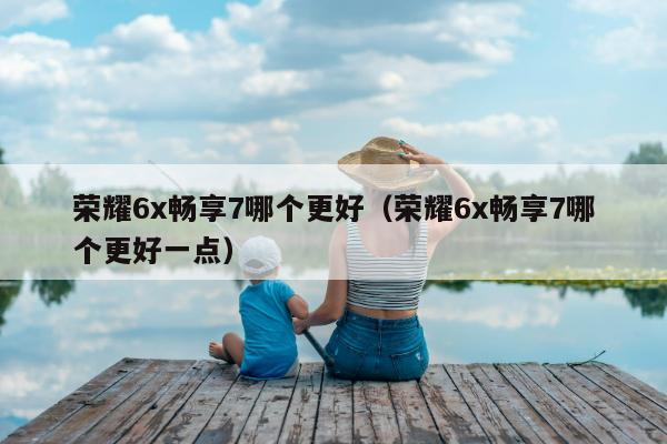 荣耀6x畅享7哪个更好（荣耀6x畅享7哪个更好一点）