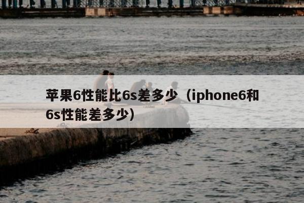 苹果6性能比6s差多少（iphone6和6s性能差多少）