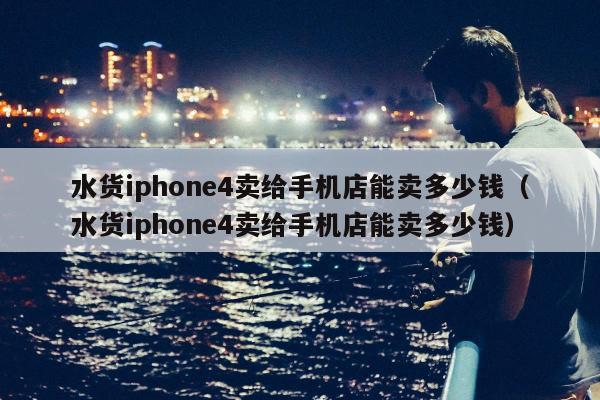 水货iphone4卖给手机店能卖多少钱（水货iphone4卖给手机店能卖多少钱）