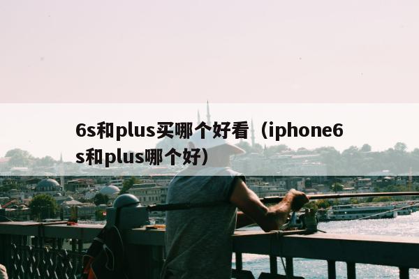 6s和plus买哪个好看（iphone6s和plus哪个好）