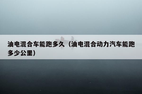 油电混合车能跑多久（油电混合动力汽车能跑多少公里）