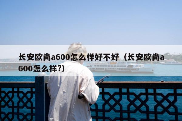 长安欧尚a600怎么样好不好（长安欧尚a600怎么样?）