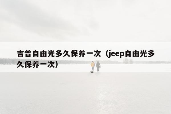 吉普自由光多久保养一次（jeep自由光多久保养一次）