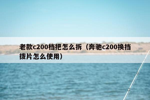 老款c200档把怎么拆（奔驰c200换挡拨片怎么使用）