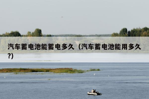 汽车蓄电池能蓄电多久（汽车蓄电池能用多久?）