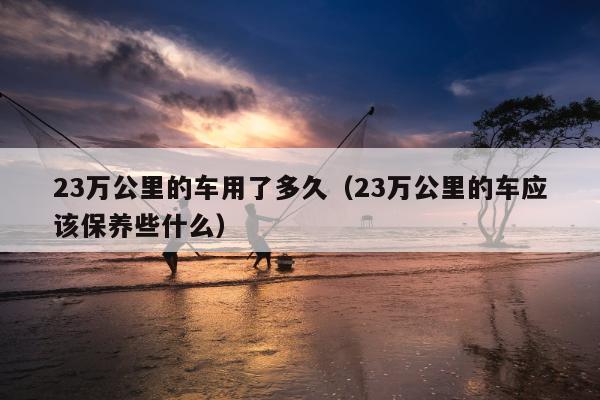 23万公里的车用了多久（23万公里的车应该保养些什么）