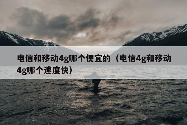 电信和移动4g哪个便宜的（电信4g和移动4g哪个速度快）