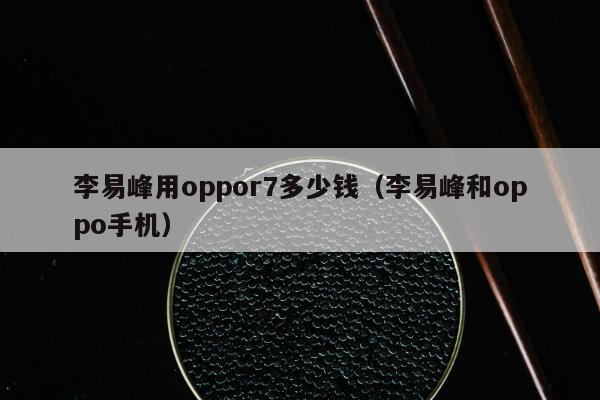 李易峰用oppor7多少钱（李易峰和oppo手机）