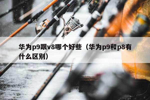 华为p9跟v8哪个好些（华为p9和p8有什么区别）