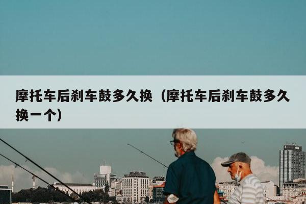 摩托车后刹车鼓多久换（摩托车后刹车鼓多久换一个）