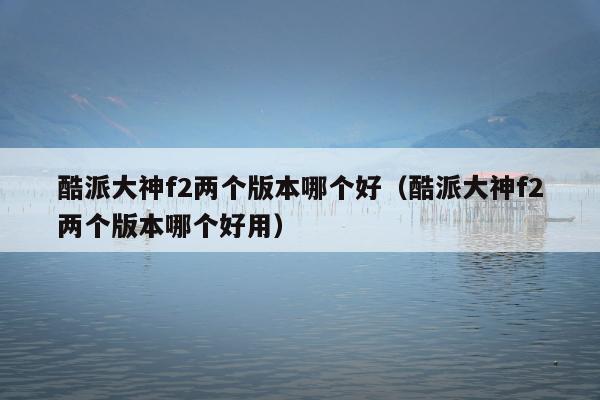 酷派大神f2两个版本哪个好（酷派大神f2两个版本哪个好用）