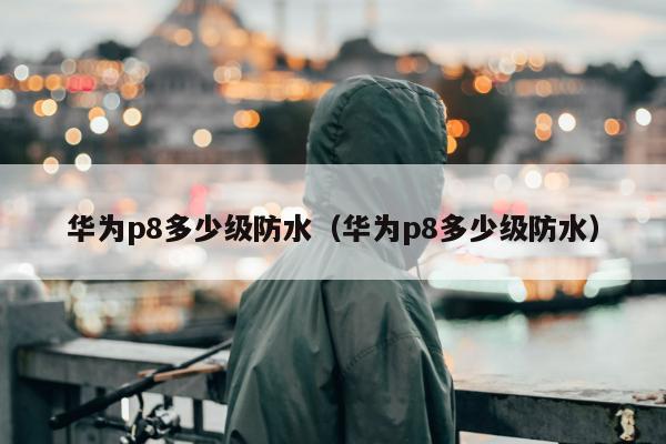 华为p8多少级防水（华为p8多少级防水）