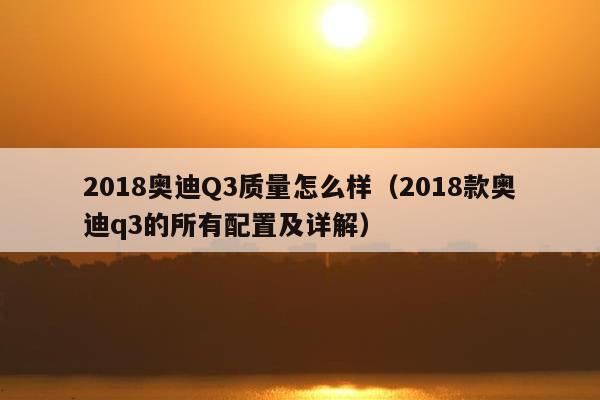 2018奥迪Q3质量怎么样（2018款奥迪q3的所有配置及详解）