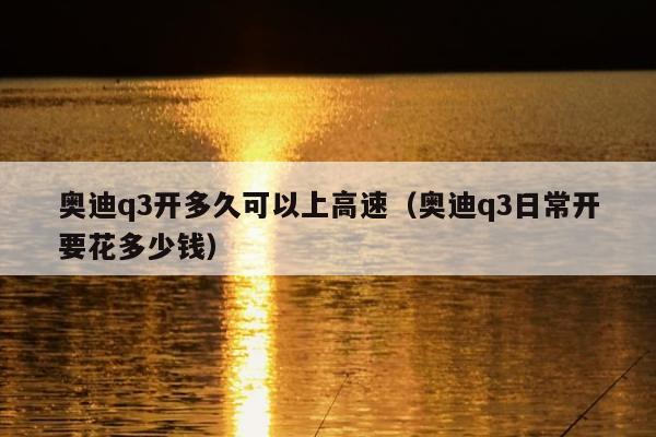 奥迪q3开多久可以上高速（奥迪q3日常开要花多少钱）