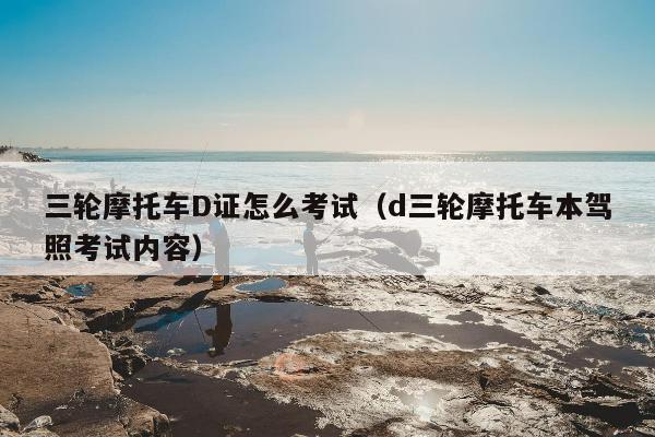 三轮摩托车D证怎么考试（d三轮摩托车本驾照考试内容）