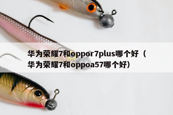 华为荣耀7和oppor7plus哪个好（华为荣耀7和oppoa57哪个好）