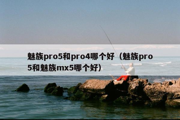 魅族pro5和pro4哪个好（魅族pro5和魅族mx5哪个好）