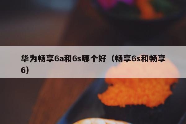 华为畅享6a和6s哪个好（畅享6s和畅享6）