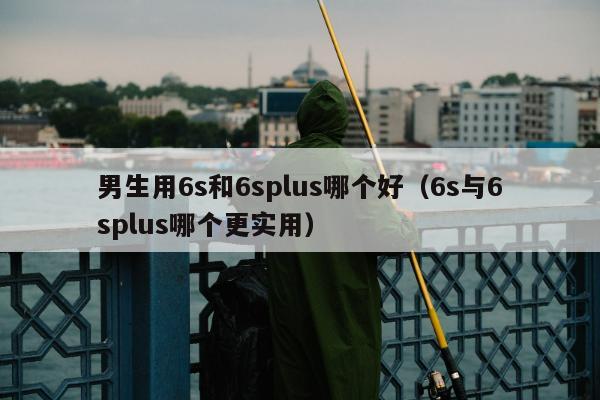 男生用6s和6splus哪个好（6s与6splus哪个更实用）