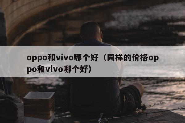 oppo和vivo哪个好（同样的价格oppo和vivo哪个好）