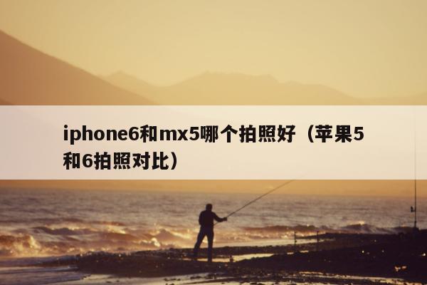 iphone6和mx5哪个拍照好（苹果5和6拍照对比）