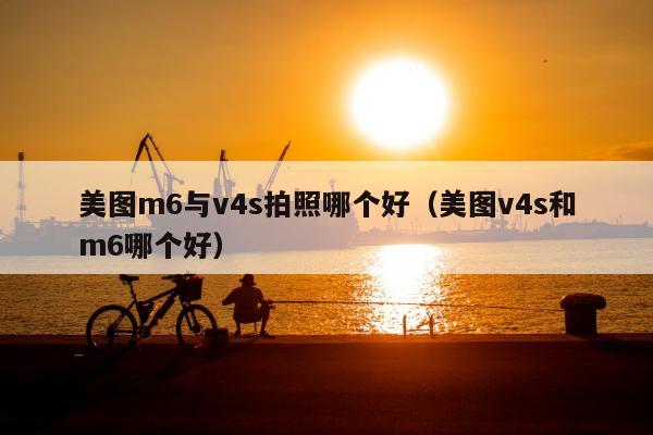 美图m6与v4s拍照哪个好（美图v4s和m6哪个好）