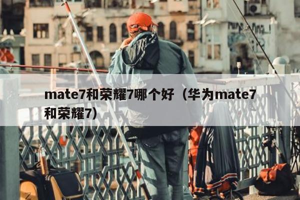 mate7和荣耀7哪个好（华为mate7和荣耀7）