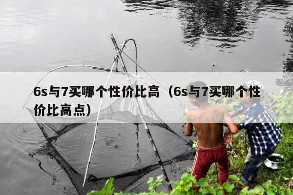 6s与7买哪个性价比高（6s与7买哪个性价比高点）