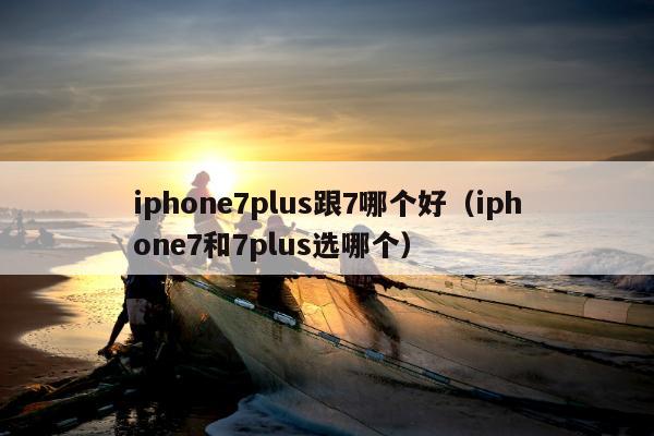 iphone7plus跟7哪个好（iphone7和7plus选哪个）