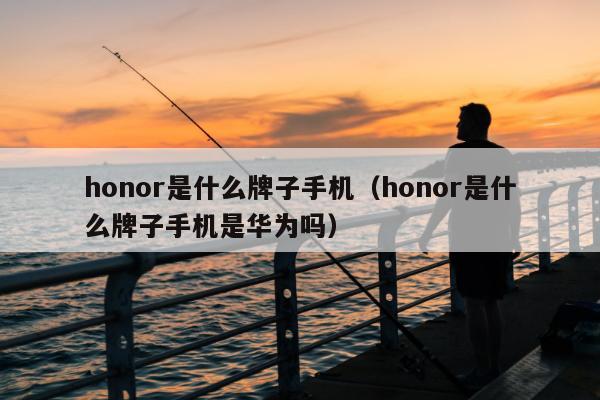 honor是什么牌子手机（honor是什么牌子手机是华为吗）