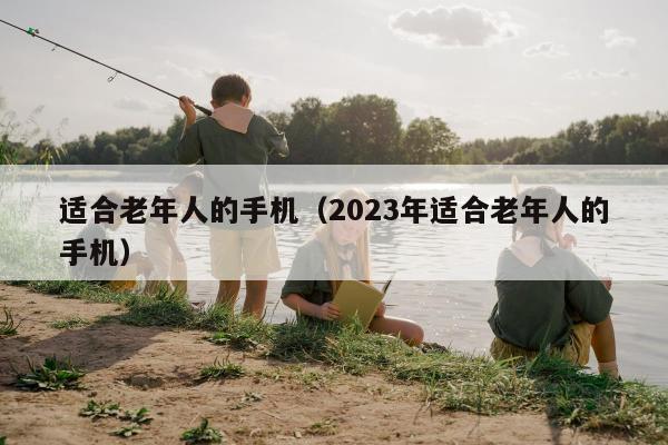 适合老年人的手机（2023年适合老年人的手机）