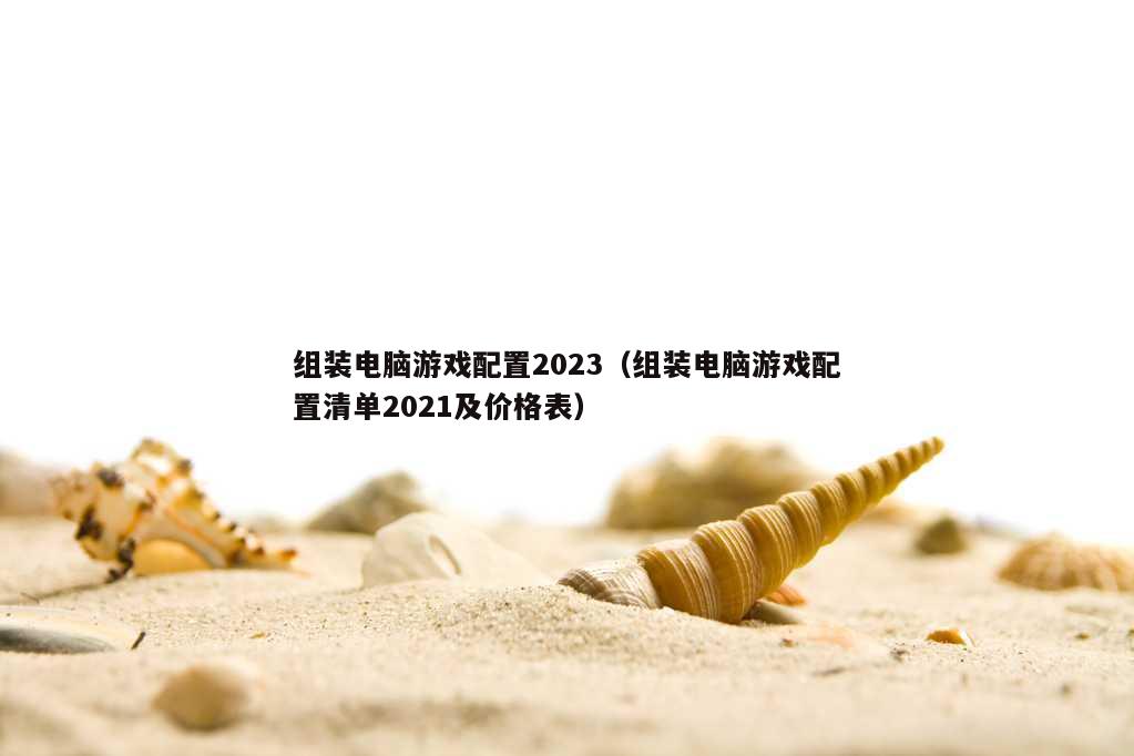 组装电脑游戏配置2023（组装电脑游戏配置清单2021及价格表）