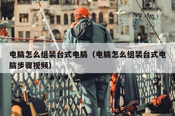 电脑怎么组装台式电脑（电脑怎么组装台式电脑步骤视频）